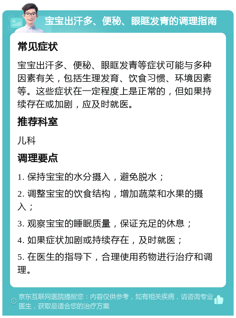 宝宝出汗多、便秘、眼眶发青的调理指南 常见症状 宝宝出汗多、便秘、眼眶发青等症状可能与多种因素有关，包括生理发育、饮食习惯、环境因素等。这些症状在一定程度上是正常的，但如果持续存在或加剧，应及时就医。 推荐科室 儿科 调理要点 1. 保持宝宝的水分摄入，避免脱水； 2. 调整宝宝的饮食结构，增加蔬菜和水果的摄入； 3. 观察宝宝的睡眠质量，保证充足的休息； 4. 如果症状加剧或持续存在，及时就医； 5. 在医生的指导下，合理使用药物进行治疗和调理。