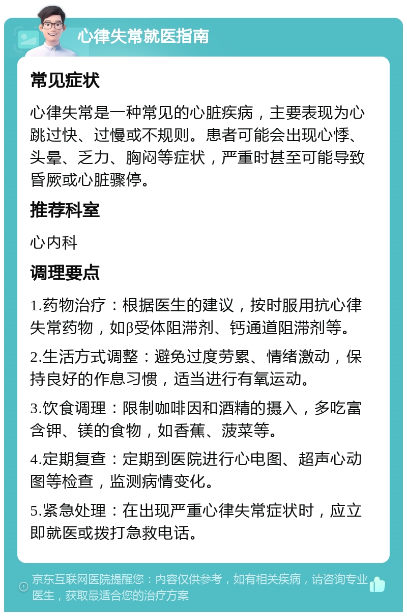 心律失常就医指南 常见症状 心律失常是一种常见的心脏疾病，主要表现为心跳过快、过慢或不规则。患者可能会出现心悸、头晕、乏力、胸闷等症状，严重时甚至可能导致昏厥或心脏骤停。 推荐科室 心内科 调理要点 1.药物治疗：根据医生的建议，按时服用抗心律失常药物，如β受体阻滞剂、钙通道阻滞剂等。 2.生活方式调整：避免过度劳累、情绪激动，保持良好的作息习惯，适当进行有氧运动。 3.饮食调理：限制咖啡因和酒精的摄入，多吃富含钾、镁的食物，如香蕉、菠菜等。 4.定期复查：定期到医院进行心电图、超声心动图等检查，监测病情变化。 5.紧急处理：在出现严重心律失常症状时，应立即就医或拨打急救电话。