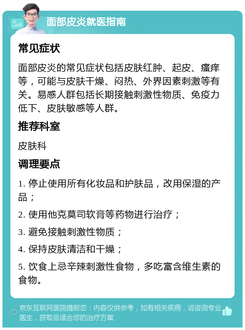 面部皮炎就医指南 常见症状 面部皮炎的常见症状包括皮肤红肿、起皮、瘙痒等，可能与皮肤干燥、闷热、外界因素刺激等有关。易感人群包括长期接触刺激性物质、免疫力低下、皮肤敏感等人群。 推荐科室 皮肤科 调理要点 1. 停止使用所有化妆品和护肤品，改用保湿的产品； 2. 使用他克莫司软膏等药物进行治疗； 3. 避免接触刺激性物质； 4. 保持皮肤清洁和干燥； 5. 饮食上忌辛辣刺激性食物，多吃富含维生素的食物。