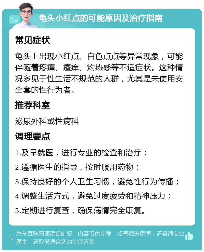 龟头小红点的可能原因及治疗指南 常见症状 龟头上出现小红点、白色点点等异常现象，可能伴随着疼痛、瘙痒、灼热感等不适症状。这种情况多见于性生活不规范的人群，尤其是未使用安全套的性行为者。 推荐科室 泌尿外科或性病科 调理要点 1.及早就医，进行专业的检查和治疗； 2.遵循医生的指导，按时服用药物； 3.保持良好的个人卫生习惯，避免性行为传播； 4.调整生活方式，避免过度疲劳和精神压力； 5.定期进行复查，确保病情完全康复。