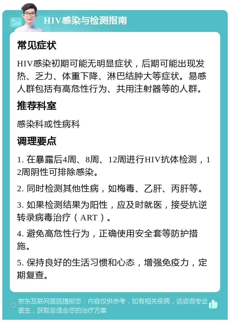 HIV感染与检测指南 常见症状 HIV感染初期可能无明显症状，后期可能出现发热、乏力、体重下降、淋巴结肿大等症状。易感人群包括有高危性行为、共用注射器等的人群。 推荐科室 感染科或性病科 调理要点 1. 在暴露后4周、8周、12周进行HIV抗体检测，12周阴性可排除感染。 2. 同时检测其他性病，如梅毒、乙肝、丙肝等。 3. 如果检测结果为阳性，应及时就医，接受抗逆转录病毒治疗（ART）。 4. 避免高危性行为，正确使用安全套等防护措施。 5. 保持良好的生活习惯和心态，增强免疫力，定期复查。