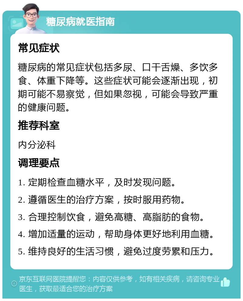 糖尿病就医指南 常见症状 糖尿病的常见症状包括多尿、口干舌燥、多饮多食、体重下降等。这些症状可能会逐渐出现，初期可能不易察觉，但如果忽视，可能会导致严重的健康问题。 推荐科室 内分泌科 调理要点 1. 定期检查血糖水平，及时发现问题。 2. 遵循医生的治疗方案，按时服用药物。 3. 合理控制饮食，避免高糖、高脂肪的食物。 4. 增加适量的运动，帮助身体更好地利用血糖。 5. 维持良好的生活习惯，避免过度劳累和压力。