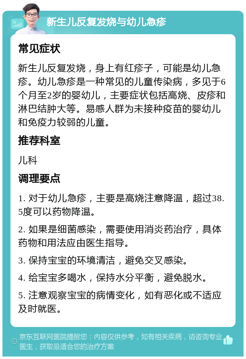 新生儿反复发烧与幼儿急疹 常见症状 新生儿反复发烧，身上有红疹子，可能是幼儿急疹。幼儿急疹是一种常见的儿童传染病，多见于6个月至2岁的婴幼儿，主要症状包括高烧、皮疹和淋巴结肿大等。易感人群为未接种疫苗的婴幼儿和免疫力较弱的儿童。 推荐科室 儿科 调理要点 1. 对于幼儿急疹，主要是高烧注意降温，超过38.5度可以药物降温。 2. 如果是细菌感染，需要使用消炎药治疗，具体药物和用法应由医生指导。 3. 保持宝宝的环境清洁，避免交叉感染。 4. 给宝宝多喝水，保持水分平衡，避免脱水。 5. 注意观察宝宝的病情变化，如有恶化或不适应及时就医。