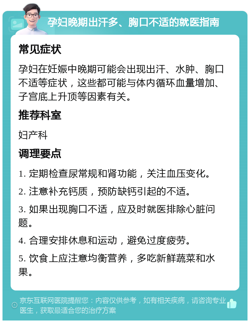 孕妇晚期出汗多、胸口不适的就医指南 常见症状 孕妇在妊娠中晚期可能会出现出汗、水肿、胸口不适等症状，这些都可能与体内循环血量增加、子宫底上升顶等因素有关。 推荐科室 妇产科 调理要点 1. 定期检查尿常规和肾功能，关注血压变化。 2. 注意补充钙质，预防缺钙引起的不适。 3. 如果出现胸口不适，应及时就医排除心脏问题。 4. 合理安排休息和运动，避免过度疲劳。 5. 饮食上应注意均衡营养，多吃新鲜蔬菜和水果。