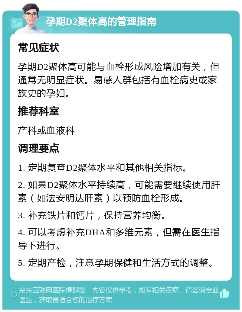 孕期D2聚体高的管理指南 常见症状 孕期D2聚体高可能与血栓形成风险增加有关，但通常无明显症状。易感人群包括有血栓病史或家族史的孕妇。 推荐科室 产科或血液科 调理要点 1. 定期复查D2聚体水平和其他相关指标。 2. 如果D2聚体水平持续高，可能需要继续使用肝素（如法安明达肝素）以预防血栓形成。 3. 补充铁片和钙片，保持营养均衡。 4. 可以考虑补充DHA和多维元素，但需在医生指导下进行。 5. 定期产检，注意孕期保健和生活方式的调整。