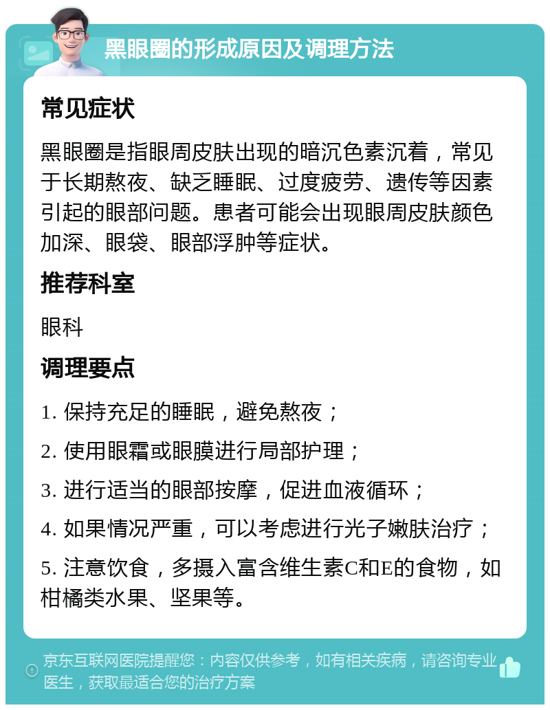 黑眼圈的形成原因及调理方法 常见症状 黑眼圈是指眼周皮肤出现的暗沉色素沉着，常见于长期熬夜、缺乏睡眠、过度疲劳、遗传等因素引起的眼部问题。患者可能会出现眼周皮肤颜色加深、眼袋、眼部浮肿等症状。 推荐科室 眼科 调理要点 1. 保持充足的睡眠，避免熬夜； 2. 使用眼霜或眼膜进行局部护理； 3. 进行适当的眼部按摩，促进血液循环； 4. 如果情况严重，可以考虑进行光子嫩肤治疗； 5. 注意饮食，多摄入富含维生素C和E的食物，如柑橘类水果、坚果等。