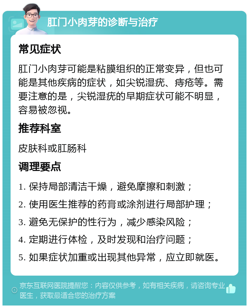 肛门小肉芽的诊断与治疗 常见症状 肛门小肉芽可能是粘膜组织的正常变异，但也可能是其他疾病的症状，如尖锐湿疣、痔疮等。需要注意的是，尖锐湿疣的早期症状可能不明显，容易被忽视。 推荐科室 皮肤科或肛肠科 调理要点 1. 保持局部清洁干燥，避免摩擦和刺激； 2. 使用医生推荐的药膏或涂剂进行局部护理； 3. 避免无保护的性行为，减少感染风险； 4. 定期进行体检，及时发现和治疗问题； 5. 如果症状加重或出现其他异常，应立即就医。