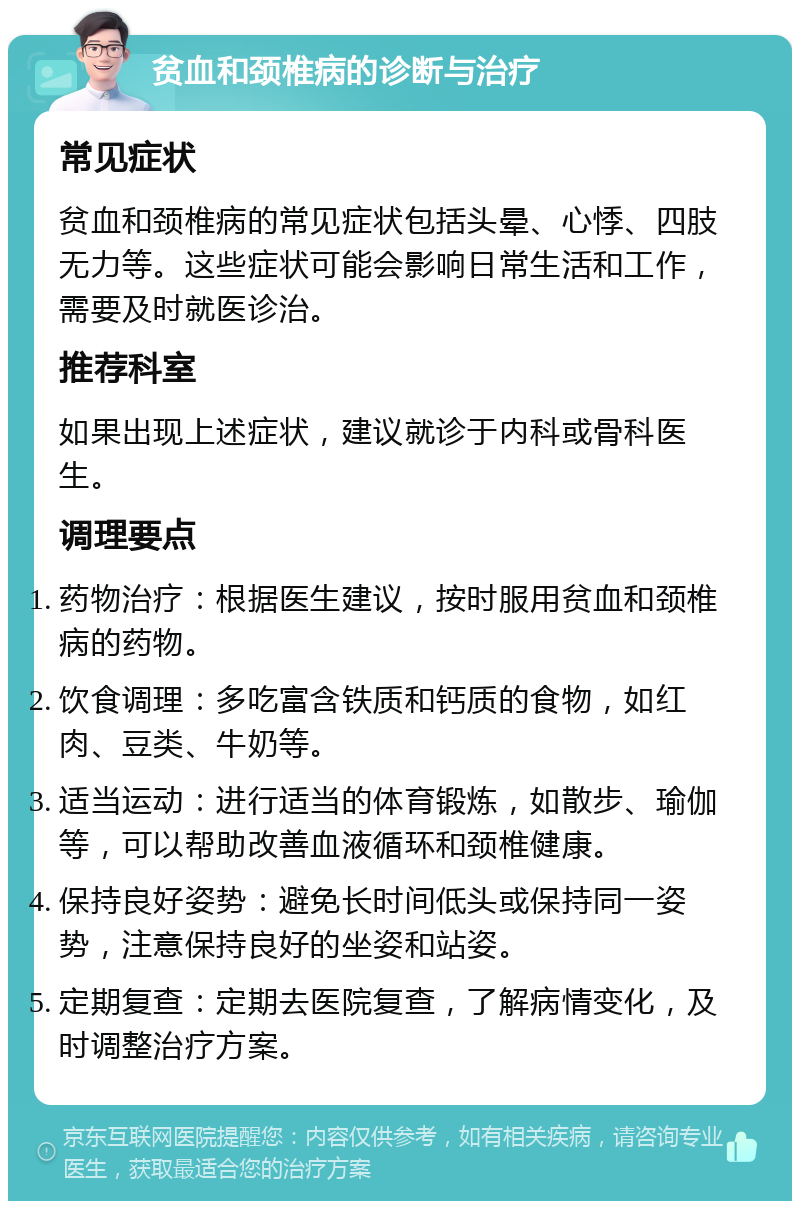 贫血和颈椎病的诊断与治疗 常见症状 贫血和颈椎病的常见症状包括头晕、心悸、四肢无力等。这些症状可能会影响日常生活和工作，需要及时就医诊治。 推荐科室 如果出现上述症状，建议就诊于内科或骨科医生。 调理要点 药物治疗：根据医生建议，按时服用贫血和颈椎病的药物。 饮食调理：多吃富含铁质和钙质的食物，如红肉、豆类、牛奶等。 适当运动：进行适当的体育锻炼，如散步、瑜伽等，可以帮助改善血液循环和颈椎健康。 保持良好姿势：避免长时间低头或保持同一姿势，注意保持良好的坐姿和站姿。 定期复查：定期去医院复查，了解病情变化，及时调整治疗方案。