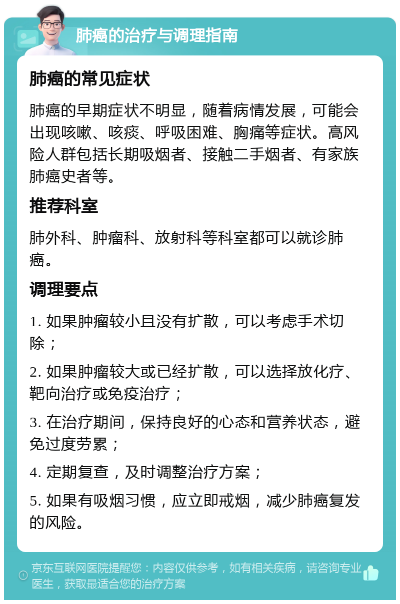 肺癌的治疗与调理指南 肺癌的常见症状 肺癌的早期症状不明显，随着病情发展，可能会出现咳嗽、咳痰、呼吸困难、胸痛等症状。高风险人群包括长期吸烟者、接触二手烟者、有家族肺癌史者等。 推荐科室 肺外科、肿瘤科、放射科等科室都可以就诊肺癌。 调理要点 1. 如果肿瘤较小且没有扩散，可以考虑手术切除； 2. 如果肿瘤较大或已经扩散，可以选择放化疗、靶向治疗或免疫治疗； 3. 在治疗期间，保持良好的心态和营养状态，避免过度劳累； 4. 定期复查，及时调整治疗方案； 5. 如果有吸烟习惯，应立即戒烟，减少肺癌复发的风险。