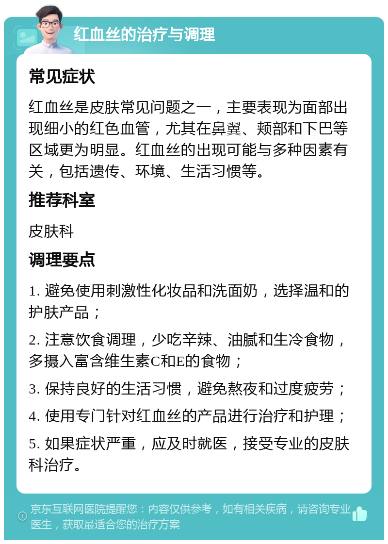 红血丝的治疗与调理 常见症状 红血丝是皮肤常见问题之一，主要表现为面部出现细小的红色血管，尤其在鼻翼、颊部和下巴等区域更为明显。红血丝的出现可能与多种因素有关，包括遗传、环境、生活习惯等。 推荐科室 皮肤科 调理要点 1. 避免使用刺激性化妆品和洗面奶，选择温和的护肤产品； 2. 注意饮食调理，少吃辛辣、油腻和生冷食物，多摄入富含维生素C和E的食物； 3. 保持良好的生活习惯，避免熬夜和过度疲劳； 4. 使用专门针对红血丝的产品进行治疗和护理； 5. 如果症状严重，应及时就医，接受专业的皮肤科治疗。