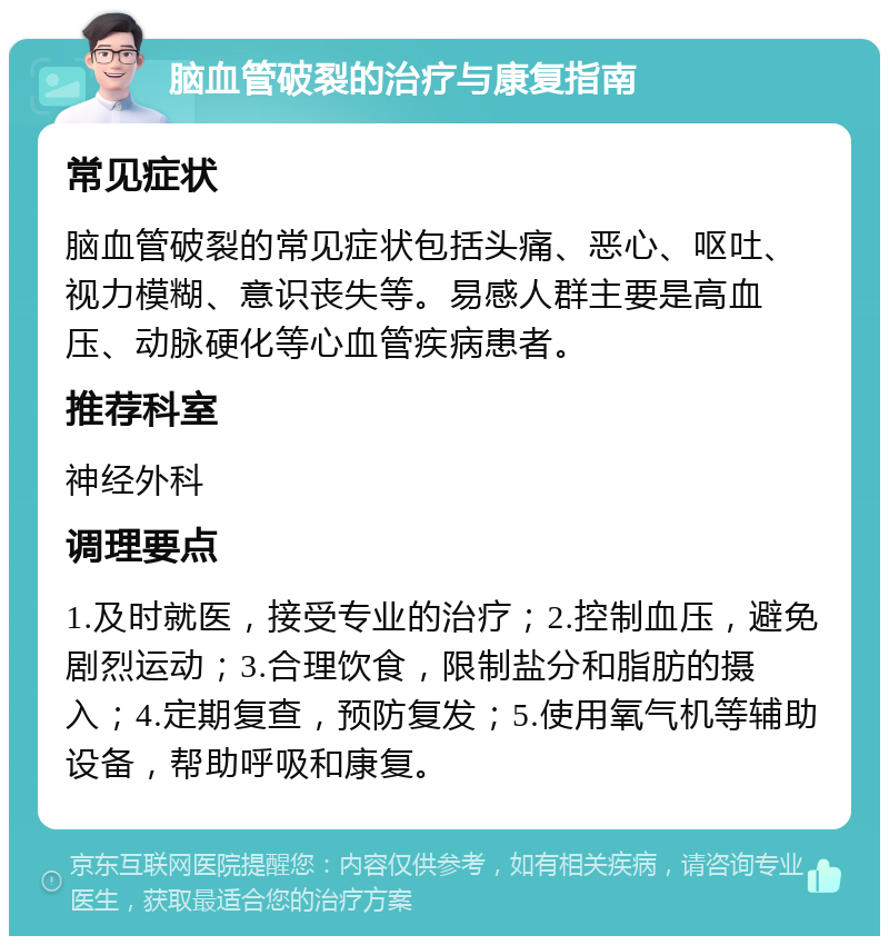 脑血管破裂的治疗与康复指南 常见症状 脑血管破裂的常见症状包括头痛、恶心、呕吐、视力模糊、意识丧失等。易感人群主要是高血压、动脉硬化等心血管疾病患者。 推荐科室 神经外科 调理要点 1.及时就医，接受专业的治疗；2.控制血压，避免剧烈运动；3.合理饮食，限制盐分和脂肪的摄入；4.定期复查，预防复发；5.使用氧气机等辅助设备，帮助呼吸和康复。