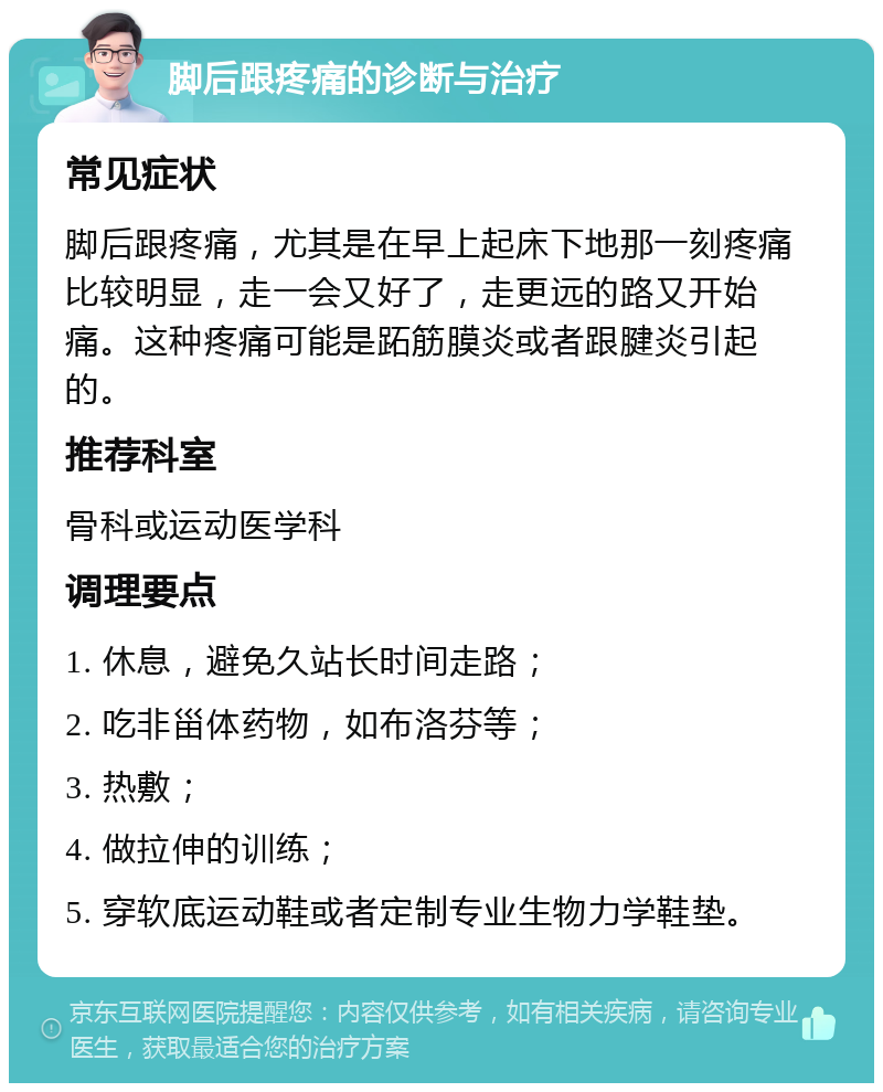 脚后跟疼痛的诊断与治疗 常见症状 脚后跟疼痛，尤其是在早上起床下地那一刻疼痛比较明显，走一会又好了，走更远的路又开始痛。这种疼痛可能是跖筋膜炎或者跟腱炎引起的。 推荐科室 骨科或运动医学科 调理要点 1. 休息，避免久站长时间走路； 2. 吃非甾体药物，如布洛芬等； 3. 热敷； 4. 做拉伸的训练； 5. 穿软底运动鞋或者定制专业生物力学鞋垫。