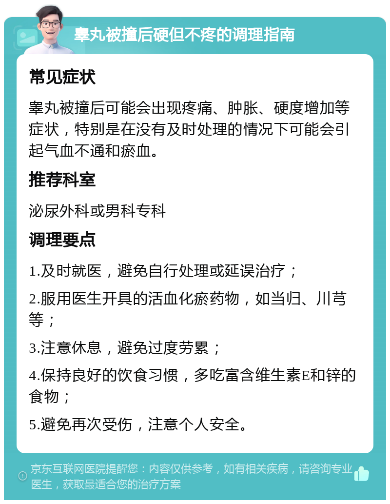 睾丸被撞后硬但不疼的调理指南 常见症状 睾丸被撞后可能会出现疼痛、肿胀、硬度增加等症状，特别是在没有及时处理的情况下可能会引起气血不通和瘀血。 推荐科室 泌尿外科或男科专科 调理要点 1.及时就医，避免自行处理或延误治疗； 2.服用医生开具的活血化瘀药物，如当归、川芎等； 3.注意休息，避免过度劳累； 4.保持良好的饮食习惯，多吃富含维生素E和锌的食物； 5.避免再次受伤，注意个人安全。