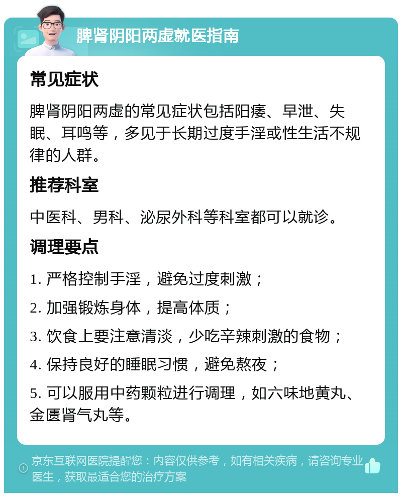 脾肾阴阳两虚就医指南 常见症状 脾肾阴阳两虚的常见症状包括阳痿、早泄、失眠、耳鸣等，多见于长期过度手淫或性生活不规律的人群。 推荐科室 中医科、男科、泌尿外科等科室都可以就诊。 调理要点 1. 严格控制手淫，避免过度刺激； 2. 加强锻炼身体，提高体质； 3. 饮食上要注意清淡，少吃辛辣刺激的食物； 4. 保持良好的睡眠习惯，避免熬夜； 5. 可以服用中药颗粒进行调理，如六味地黄丸、金匮肾气丸等。