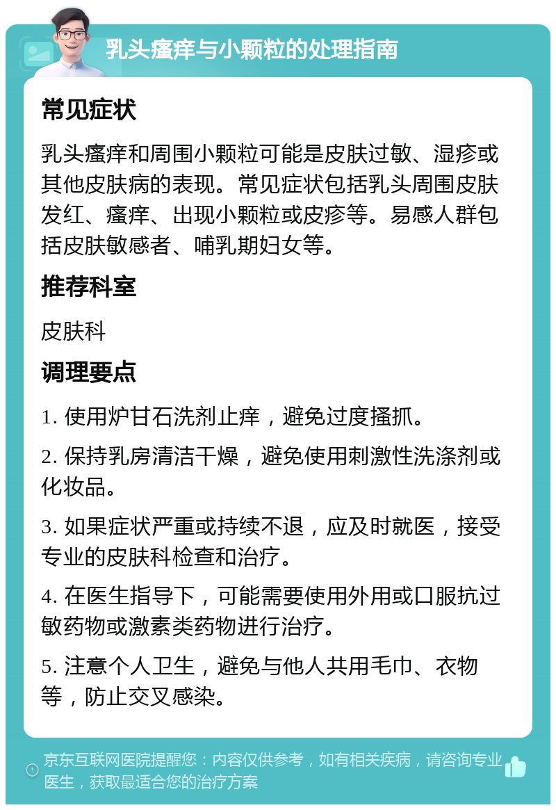 乳头瘙痒与小颗粒的处理指南 常见症状 乳头瘙痒和周围小颗粒可能是皮肤过敏、湿疹或其他皮肤病的表现。常见症状包括乳头周围皮肤发红、瘙痒、出现小颗粒或皮疹等。易感人群包括皮肤敏感者、哺乳期妇女等。 推荐科室 皮肤科 调理要点 1. 使用炉甘石洗剂止痒，避免过度搔抓。 2. 保持乳房清洁干燥，避免使用刺激性洗涤剂或化妆品。 3. 如果症状严重或持续不退，应及时就医，接受专业的皮肤科检查和治疗。 4. 在医生指导下，可能需要使用外用或口服抗过敏药物或激素类药物进行治疗。 5. 注意个人卫生，避免与他人共用毛巾、衣物等，防止交叉感染。