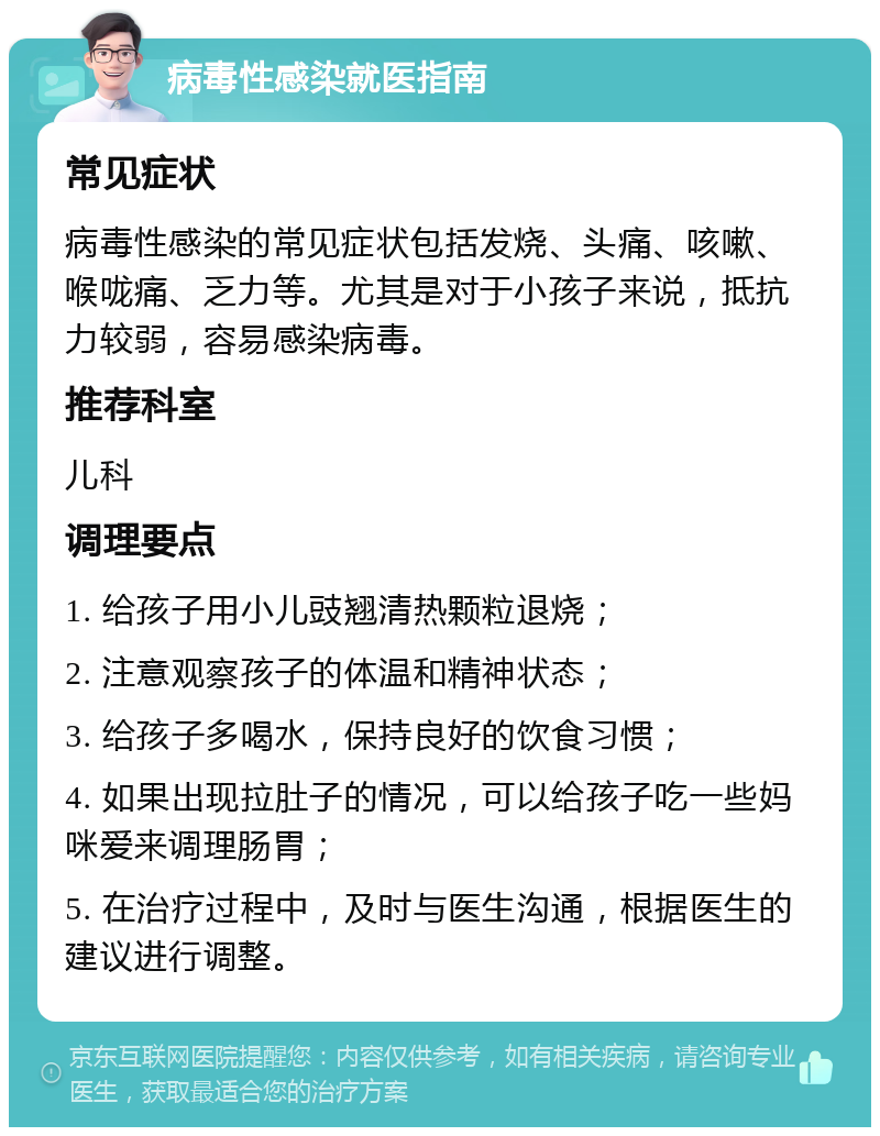 病毒性感染就医指南 常见症状 病毒性感染的常见症状包括发烧、头痛、咳嗽、喉咙痛、乏力等。尤其是对于小孩子来说，抵抗力较弱，容易感染病毒。 推荐科室 儿科 调理要点 1. 给孩子用小儿豉翘清热颗粒退烧； 2. 注意观察孩子的体温和精神状态； 3. 给孩子多喝水，保持良好的饮食习惯； 4. 如果出现拉肚子的情况，可以给孩子吃一些妈咪爱来调理肠胃； 5. 在治疗过程中，及时与医生沟通，根据医生的建议进行调整。