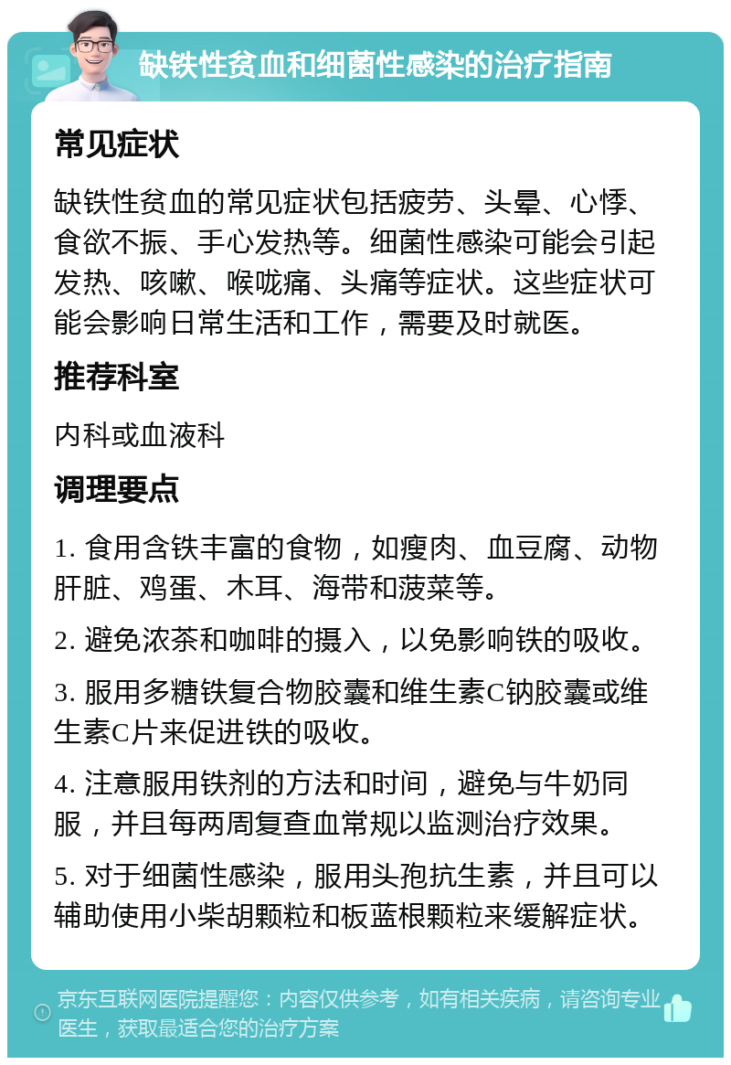 缺铁性贫血和细菌性感染的治疗指南 常见症状 缺铁性贫血的常见症状包括疲劳、头晕、心悸、食欲不振、手心发热等。细菌性感染可能会引起发热、咳嗽、喉咙痛、头痛等症状。这些症状可能会影响日常生活和工作，需要及时就医。 推荐科室 内科或血液科 调理要点 1. 食用含铁丰富的食物，如瘦肉、血豆腐、动物肝脏、鸡蛋、木耳、海带和菠菜等。 2. 避免浓茶和咖啡的摄入，以免影响铁的吸收。 3. 服用多糖铁复合物胶囊和维生素C钠胶囊或维生素C片来促进铁的吸收。 4. 注意服用铁剂的方法和时间，避免与牛奶同服，并且每两周复查血常规以监测治疗效果。 5. 对于细菌性感染，服用头孢抗生素，并且可以辅助使用小柴胡颗粒和板蓝根颗粒来缓解症状。