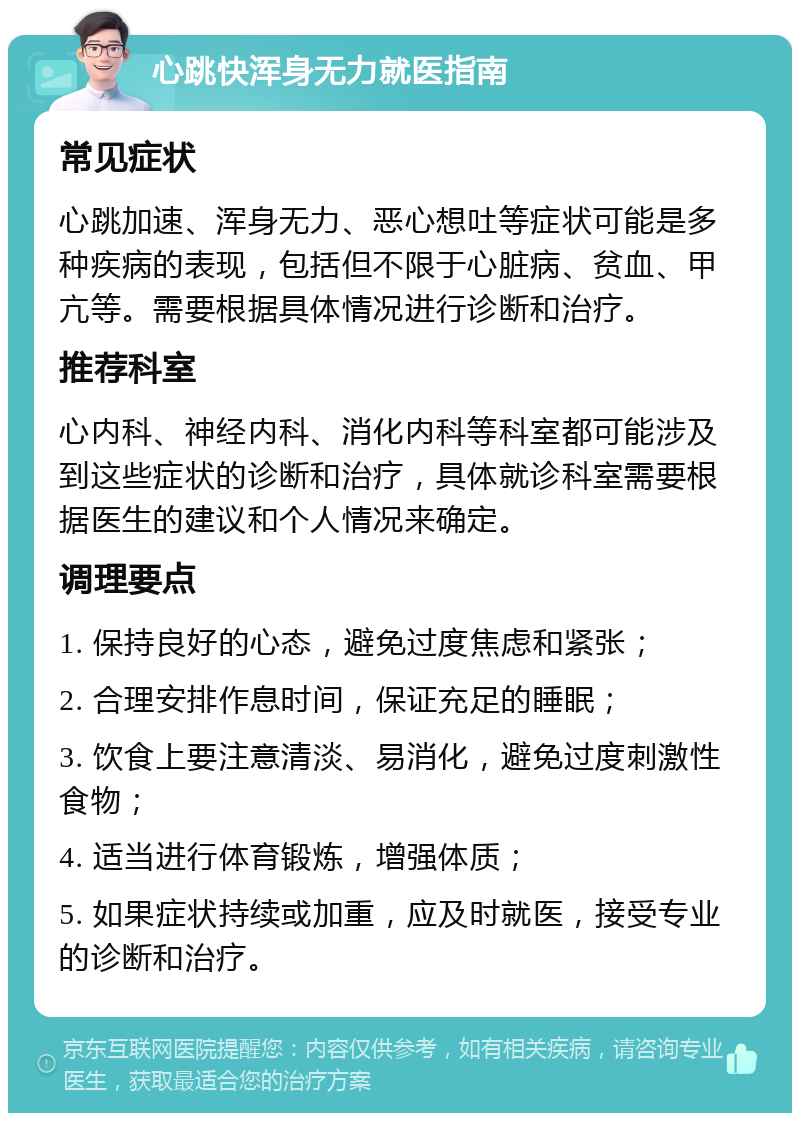 心跳快浑身无力就医指南 常见症状 心跳加速、浑身无力、恶心想吐等症状可能是多种疾病的表现，包括但不限于心脏病、贫血、甲亢等。需要根据具体情况进行诊断和治疗。 推荐科室 心内科、神经内科、消化内科等科室都可能涉及到这些症状的诊断和治疗，具体就诊科室需要根据医生的建议和个人情况来确定。 调理要点 1. 保持良好的心态，避免过度焦虑和紧张； 2. 合理安排作息时间，保证充足的睡眠； 3. 饮食上要注意清淡、易消化，避免过度刺激性食物； 4. 适当进行体育锻炼，增强体质； 5. 如果症状持续或加重，应及时就医，接受专业的诊断和治疗。