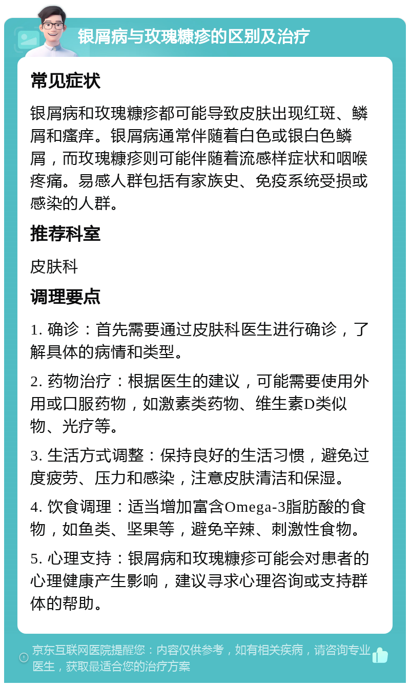 银屑病与玫瑰糠疹的区别及治疗 常见症状 银屑病和玫瑰糠疹都可能导致皮肤出现红斑、鳞屑和瘙痒。银屑病通常伴随着白色或银白色鳞屑，而玫瑰糠疹则可能伴随着流感样症状和咽喉疼痛。易感人群包括有家族史、免疫系统受损或感染的人群。 推荐科室 皮肤科 调理要点 1. 确诊：首先需要通过皮肤科医生进行确诊，了解具体的病情和类型。 2. 药物治疗：根据医生的建议，可能需要使用外用或口服药物，如激素类药物、维生素D类似物、光疗等。 3. 生活方式调整：保持良好的生活习惯，避免过度疲劳、压力和感染，注意皮肤清洁和保湿。 4. 饮食调理：适当增加富含Omega-3脂肪酸的食物，如鱼类、坚果等，避免辛辣、刺激性食物。 5. 心理支持：银屑病和玫瑰糠疹可能会对患者的心理健康产生影响，建议寻求心理咨询或支持群体的帮助。