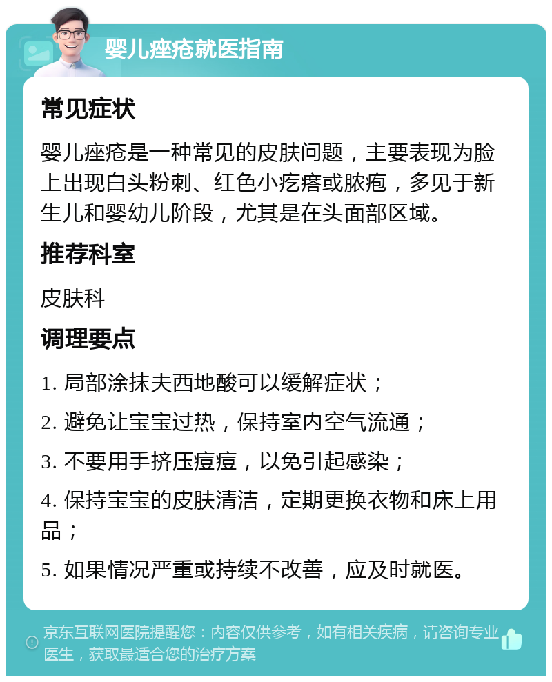 婴儿痤疮就医指南 常见症状 婴儿痤疮是一种常见的皮肤问题，主要表现为脸上出现白头粉刺、红色小疙瘩或脓疱，多见于新生儿和婴幼儿阶段，尤其是在头面部区域。 推荐科室 皮肤科 调理要点 1. 局部涂抹夫西地酸可以缓解症状； 2. 避免让宝宝过热，保持室内空气流通； 3. 不要用手挤压痘痘，以免引起感染； 4. 保持宝宝的皮肤清洁，定期更换衣物和床上用品； 5. 如果情况严重或持续不改善，应及时就医。