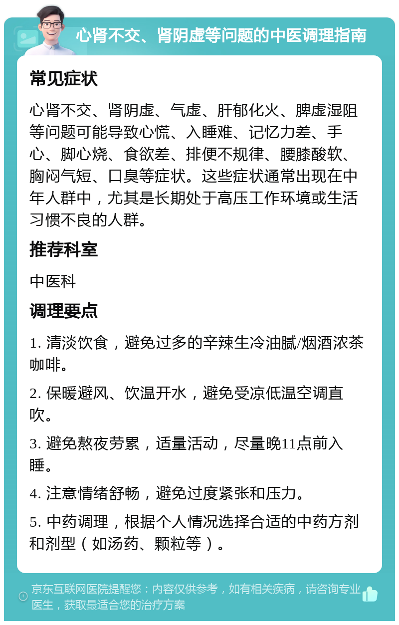 心肾不交、肾阴虚等问题的中医调理指南 常见症状 心肾不交、肾阴虚、气虚、肝郁化火、脾虚湿阻等问题可能导致心慌、入睡难、记忆力差、手心、脚心烧、食欲差、排便不规律、腰膝酸软、胸闷气短、口臭等症状。这些症状通常出现在中年人群中，尤其是长期处于高压工作环境或生活习惯不良的人群。 推荐科室 中医科 调理要点 1. 清淡饮食，避免过多的辛辣生冷油腻/烟酒浓茶咖啡。 2. 保暖避风、饮温开水，避免受凉低温空调直吹。 3. 避免熬夜劳累，适量活动，尽量晚11点前入睡。 4. 注意情绪舒畅，避免过度紧张和压力。 5. 中药调理，根据个人情况选择合适的中药方剂和剂型（如汤药、颗粒等）。