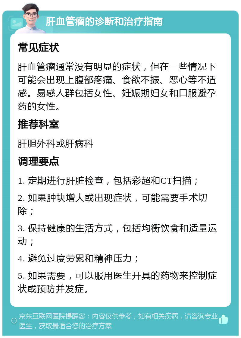 肝血管瘤的诊断和治疗指南 常见症状 肝血管瘤通常没有明显的症状，但在一些情况下可能会出现上腹部疼痛、食欲不振、恶心等不适感。易感人群包括女性、妊娠期妇女和口服避孕药的女性。 推荐科室 肝胆外科或肝病科 调理要点 1. 定期进行肝脏检查，包括彩超和CT扫描； 2. 如果肿块增大或出现症状，可能需要手术切除； 3. 保持健康的生活方式，包括均衡饮食和适量运动； 4. 避免过度劳累和精神压力； 5. 如果需要，可以服用医生开具的药物来控制症状或预防并发症。