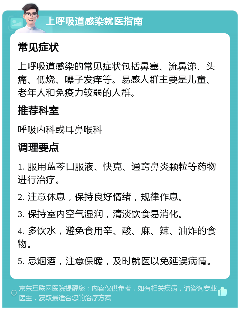 上呼吸道感染就医指南 常见症状 上呼吸道感染的常见症状包括鼻塞、流鼻涕、头痛、低烧、嗓子发痒等。易感人群主要是儿童、老年人和免疫力较弱的人群。 推荐科室 呼吸内科或耳鼻喉科 调理要点 1. 服用蓝芩口服液、快克、通窍鼻炎颗粒等药物进行治疗。 2. 注意休息，保持良好情绪，规律作息。 3. 保持室内空气湿润，清淡饮食易消化。 4. 多饮水，避免食用辛、酸、麻、辣、油炸的食物。 5. 忌烟酒，注意保暖，及时就医以免延误病情。