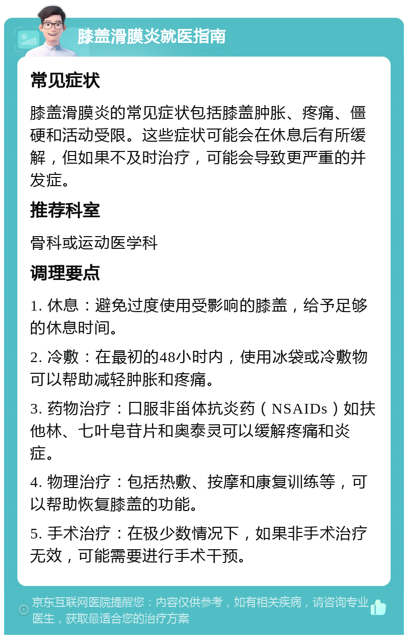 膝盖滑膜炎就医指南 常见症状 膝盖滑膜炎的常见症状包括膝盖肿胀、疼痛、僵硬和活动受限。这些症状可能会在休息后有所缓解，但如果不及时治疗，可能会导致更严重的并发症。 推荐科室 骨科或运动医学科 调理要点 1. 休息：避免过度使用受影响的膝盖，给予足够的休息时间。 2. 冷敷：在最初的48小时内，使用冰袋或冷敷物可以帮助减轻肿胀和疼痛。 3. 药物治疗：口服非甾体抗炎药（NSAIDs）如扶他林、七叶皂苷片和奥泰灵可以缓解疼痛和炎症。 4. 物理治疗：包括热敷、按摩和康复训练等，可以帮助恢复膝盖的功能。 5. 手术治疗：在极少数情况下，如果非手术治疗无效，可能需要进行手术干预。