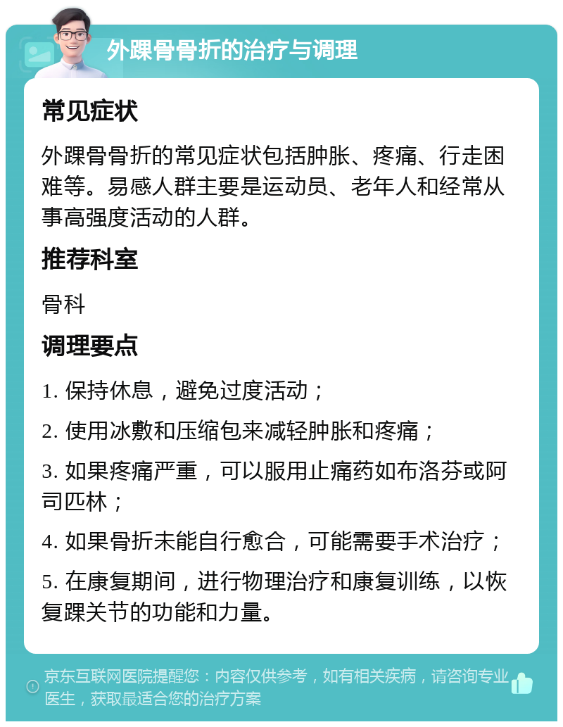 外踝骨骨折的治疗与调理 常见症状 外踝骨骨折的常见症状包括肿胀、疼痛、行走困难等。易感人群主要是运动员、老年人和经常从事高强度活动的人群。 推荐科室 骨科 调理要点 1. 保持休息，避免过度活动； 2. 使用冰敷和压缩包来减轻肿胀和疼痛； 3. 如果疼痛严重，可以服用止痛药如布洛芬或阿司匹林； 4. 如果骨折未能自行愈合，可能需要手术治疗； 5. 在康复期间，进行物理治疗和康复训练，以恢复踝关节的功能和力量。