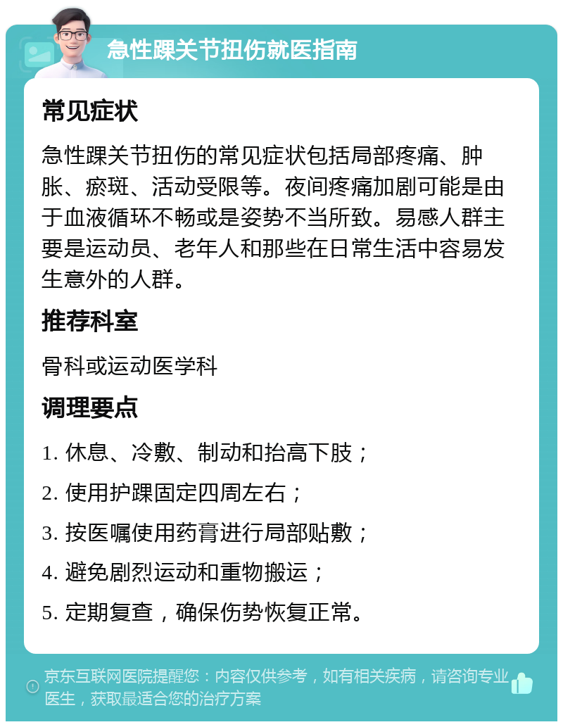 急性踝关节扭伤就医指南 常见症状 急性踝关节扭伤的常见症状包括局部疼痛、肿胀、瘀斑、活动受限等。夜间疼痛加剧可能是由于血液循环不畅或是姿势不当所致。易感人群主要是运动员、老年人和那些在日常生活中容易发生意外的人群。 推荐科室 骨科或运动医学科 调理要点 1. 休息、冷敷、制动和抬高下肢； 2. 使用护踝固定四周左右； 3. 按医嘱使用药膏进行局部贴敷； 4. 避免剧烈运动和重物搬运； 5. 定期复查，确保伤势恢复正常。