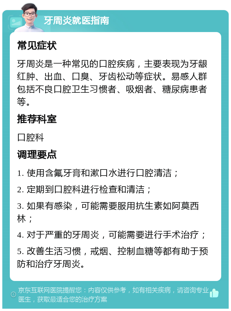 牙周炎就医指南 常见症状 牙周炎是一种常见的口腔疾病，主要表现为牙龈红肿、出血、口臭、牙齿松动等症状。易感人群包括不良口腔卫生习惯者、吸烟者、糖尿病患者等。 推荐科室 口腔科 调理要点 1. 使用含氟牙膏和漱口水进行口腔清洁； 2. 定期到口腔科进行检查和清洁； 3. 如果有感染，可能需要服用抗生素如阿莫西林； 4. 对于严重的牙周炎，可能需要进行手术治疗； 5. 改善生活习惯，戒烟、控制血糖等都有助于预防和治疗牙周炎。