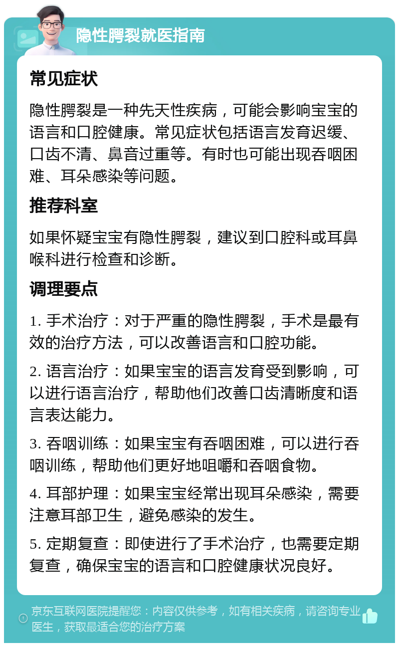 隐性腭裂就医指南 常见症状 隐性腭裂是一种先天性疾病，可能会影响宝宝的语言和口腔健康。常见症状包括语言发育迟缓、口齿不清、鼻音过重等。有时也可能出现吞咽困难、耳朵感染等问题。 推荐科室 如果怀疑宝宝有隐性腭裂，建议到口腔科或耳鼻喉科进行检查和诊断。 调理要点 1. 手术治疗：对于严重的隐性腭裂，手术是最有效的治疗方法，可以改善语言和口腔功能。 2. 语言治疗：如果宝宝的语言发育受到影响，可以进行语言治疗，帮助他们改善口齿清晰度和语言表达能力。 3. 吞咽训练：如果宝宝有吞咽困难，可以进行吞咽训练，帮助他们更好地咀嚼和吞咽食物。 4. 耳部护理：如果宝宝经常出现耳朵感染，需要注意耳部卫生，避免感染的发生。 5. 定期复查：即使进行了手术治疗，也需要定期复查，确保宝宝的语言和口腔健康状况良好。