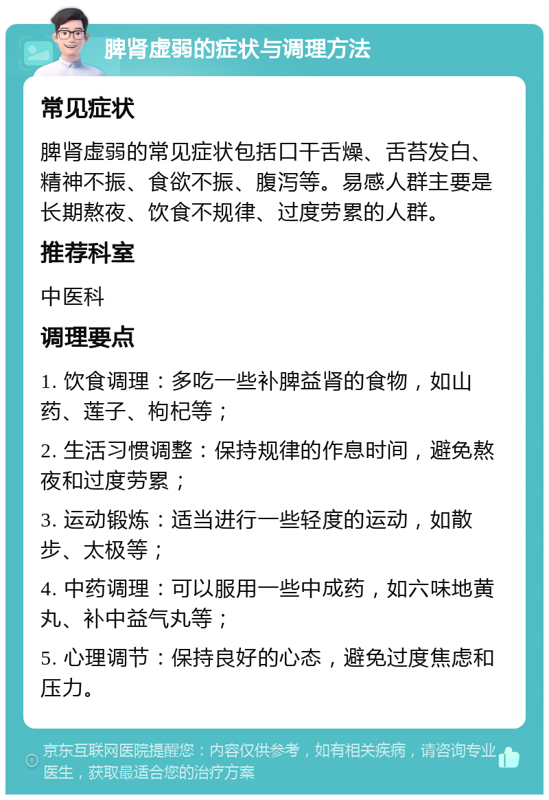 脾肾虚弱的症状与调理方法 常见症状 脾肾虚弱的常见症状包括口干舌燥、舌苔发白、精神不振、食欲不振、腹泻等。易感人群主要是长期熬夜、饮食不规律、过度劳累的人群。 推荐科室 中医科 调理要点 1. 饮食调理：多吃一些补脾益肾的食物，如山药、莲子、枸杞等； 2. 生活习惯调整：保持规律的作息时间，避免熬夜和过度劳累； 3. 运动锻炼：适当进行一些轻度的运动，如散步、太极等； 4. 中药调理：可以服用一些中成药，如六味地黄丸、补中益气丸等； 5. 心理调节：保持良好的心态，避免过度焦虑和压力。