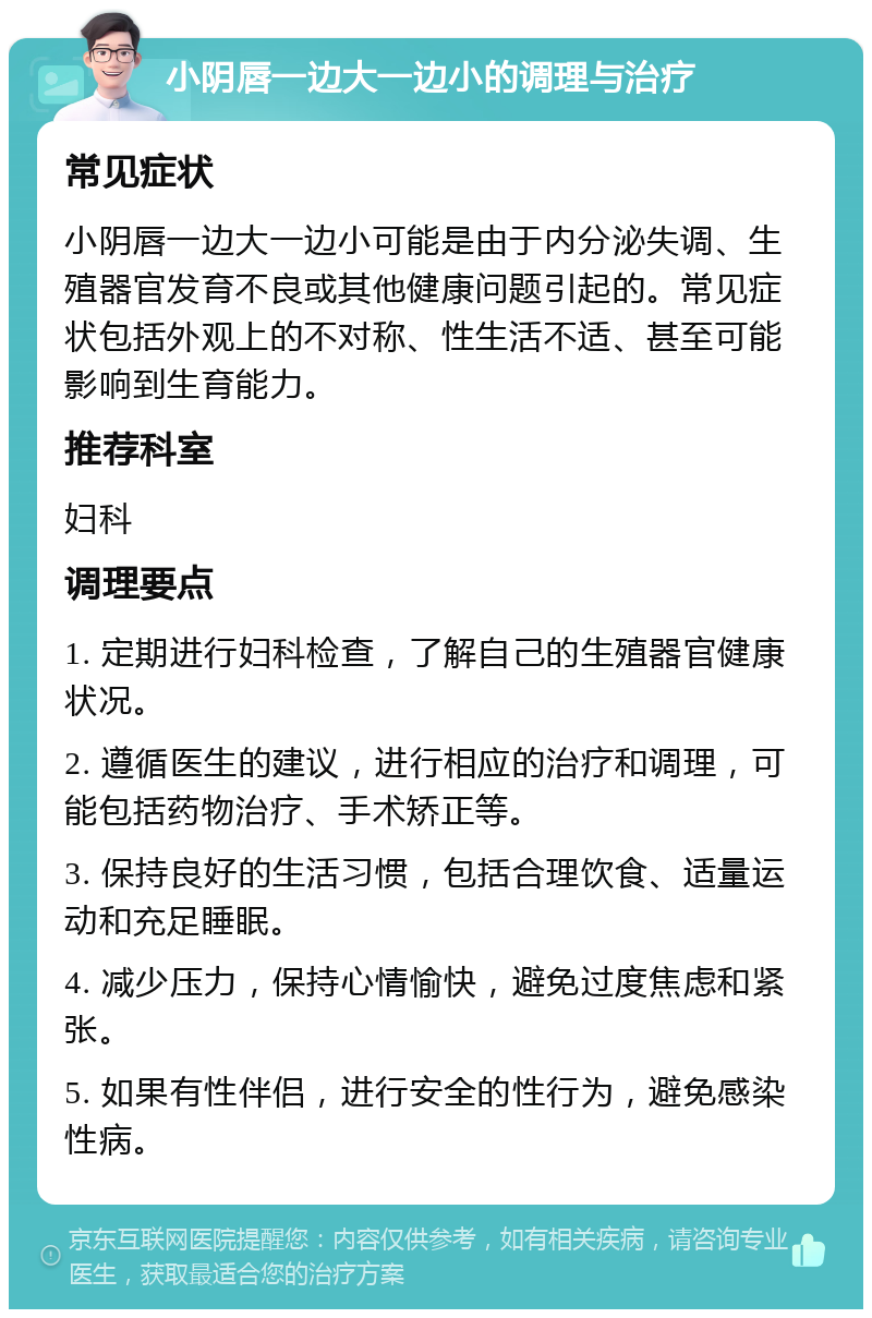 小阴唇一边大一边小的调理与治疗 常见症状 小阴唇一边大一边小可能是由于内分泌失调、生殖器官发育不良或其他健康问题引起的。常见症状包括外观上的不对称、性生活不适、甚至可能影响到生育能力。 推荐科室 妇科 调理要点 1. 定期进行妇科检查，了解自己的生殖器官健康状况。 2. 遵循医生的建议，进行相应的治疗和调理，可能包括药物治疗、手术矫正等。 3. 保持良好的生活习惯，包括合理饮食、适量运动和充足睡眠。 4. 减少压力，保持心情愉快，避免过度焦虑和紧张。 5. 如果有性伴侣，进行安全的性行为，避免感染性病。