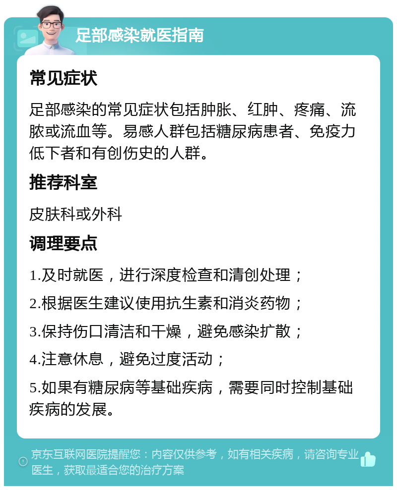 足部感染就医指南 常见症状 足部感染的常见症状包括肿胀、红肿、疼痛、流脓或流血等。易感人群包括糖尿病患者、免疫力低下者和有创伤史的人群。 推荐科室 皮肤科或外科 调理要点 1.及时就医，进行深度检查和清创处理； 2.根据医生建议使用抗生素和消炎药物； 3.保持伤口清洁和干燥，避免感染扩散； 4.注意休息，避免过度活动； 5.如果有糖尿病等基础疾病，需要同时控制基础疾病的发展。