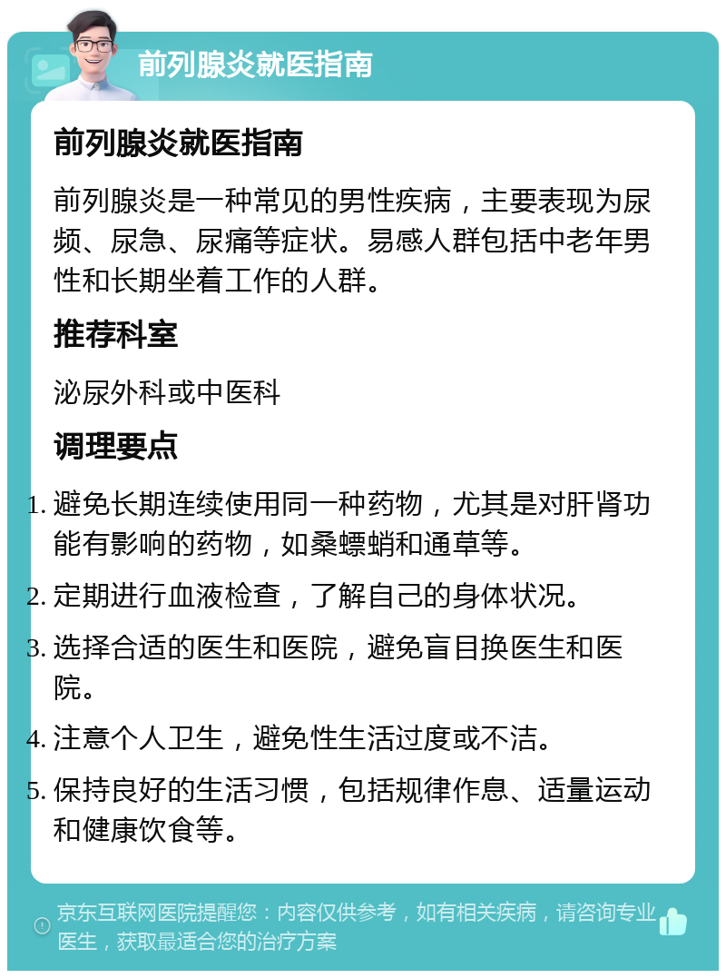 前列腺炎就医指南 前列腺炎就医指南 前列腺炎是一种常见的男性疾病，主要表现为尿频、尿急、尿痛等症状。易感人群包括中老年男性和长期坐着工作的人群。 推荐科室 泌尿外科或中医科 调理要点 避免长期连续使用同一种药物，尤其是对肝肾功能有影响的药物，如桑螵蛸和通草等。 定期进行血液检查，了解自己的身体状况。 选择合适的医生和医院，避免盲目换医生和医院。 注意个人卫生，避免性生活过度或不洁。 保持良好的生活习惯，包括规律作息、适量运动和健康饮食等。