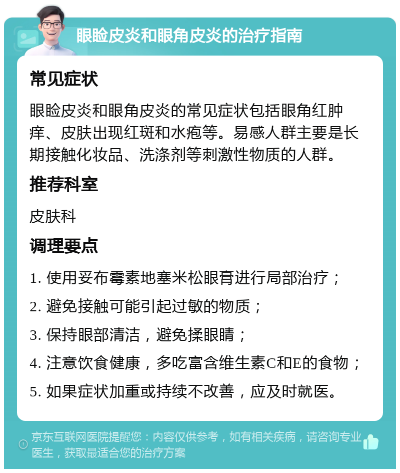 眼睑皮炎和眼角皮炎的治疗指南 常见症状 眼睑皮炎和眼角皮炎的常见症状包括眼角红肿痒、皮肤出现红斑和水疱等。易感人群主要是长期接触化妆品、洗涤剂等刺激性物质的人群。 推荐科室 皮肤科 调理要点 1. 使用妥布霉素地塞米松眼膏进行局部治疗； 2. 避免接触可能引起过敏的物质； 3. 保持眼部清洁，避免揉眼睛； 4. 注意饮食健康，多吃富含维生素C和E的食物； 5. 如果症状加重或持续不改善，应及时就医。