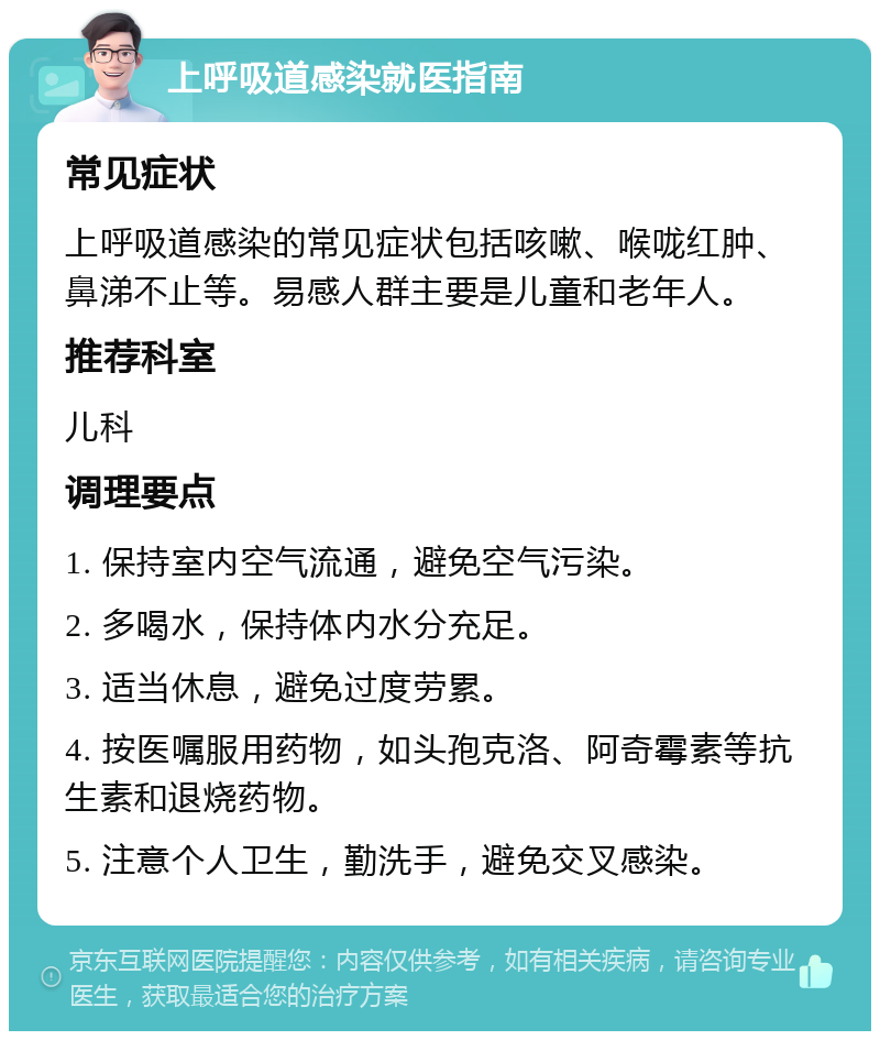 上呼吸道感染就医指南 常见症状 上呼吸道感染的常见症状包括咳嗽、喉咙红肿、鼻涕不止等。易感人群主要是儿童和老年人。 推荐科室 儿科 调理要点 1. 保持室内空气流通，避免空气污染。 2. 多喝水，保持体内水分充足。 3. 适当休息，避免过度劳累。 4. 按医嘱服用药物，如头孢克洛、阿奇霉素等抗生素和退烧药物。 5. 注意个人卫生，勤洗手，避免交叉感染。