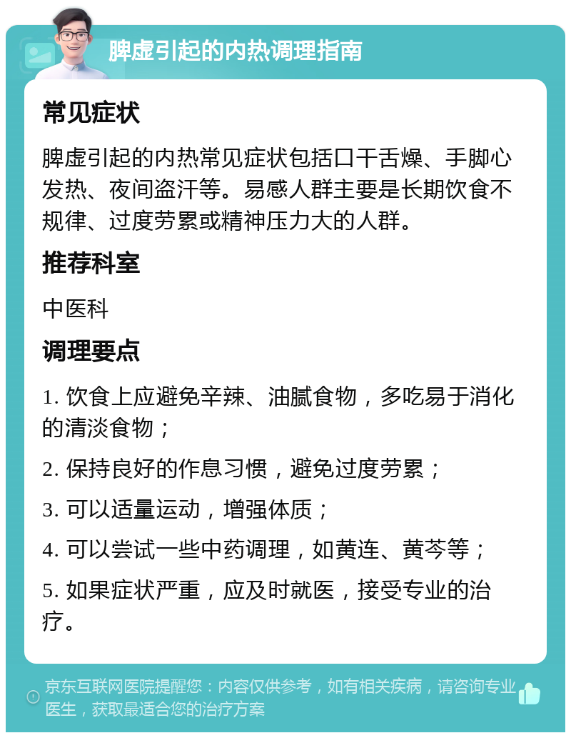 脾虚引起的内热调理指南 常见症状 脾虚引起的内热常见症状包括口干舌燥、手脚心发热、夜间盗汗等。易感人群主要是长期饮食不规律、过度劳累或精神压力大的人群。 推荐科室 中医科 调理要点 1. 饮食上应避免辛辣、油腻食物，多吃易于消化的清淡食物； 2. 保持良好的作息习惯，避免过度劳累； 3. 可以适量运动，增强体质； 4. 可以尝试一些中药调理，如黄连、黄芩等； 5. 如果症状严重，应及时就医，接受专业的治疗。