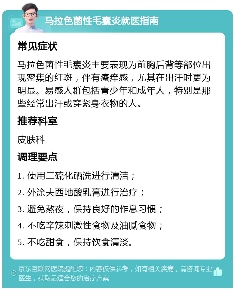 马拉色菌性毛囊炎就医指南 常见症状 马拉色菌性毛囊炎主要表现为前胸后背等部位出现密集的红斑，伴有瘙痒感，尤其在出汗时更为明显。易感人群包括青少年和成年人，特别是那些经常出汗或穿紧身衣物的人。 推荐科室 皮肤科 调理要点 1. 使用二硫化硒洗进行清洁； 2. 外涂夫西地酸乳膏进行治疗； 3. 避免熬夜，保持良好的作息习惯； 4. 不吃辛辣刺激性食物及油腻食物； 5. 不吃甜食，保持饮食清淡。