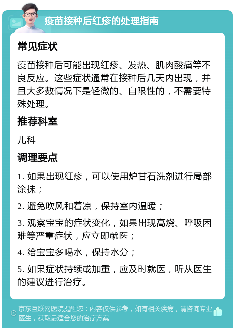 疫苗接种后红疹的处理指南 常见症状 疫苗接种后可能出现红疹、发热、肌肉酸痛等不良反应。这些症状通常在接种后几天内出现，并且大多数情况下是轻微的、自限性的，不需要特殊处理。 推荐科室 儿科 调理要点 1. 如果出现红疹，可以使用炉甘石洗剂进行局部涂抹； 2. 避免吹风和着凉，保持室内温暖； 3. 观察宝宝的症状变化，如果出现高烧、呼吸困难等严重症状，应立即就医； 4. 给宝宝多喝水，保持水分； 5. 如果症状持续或加重，应及时就医，听从医生的建议进行治疗。