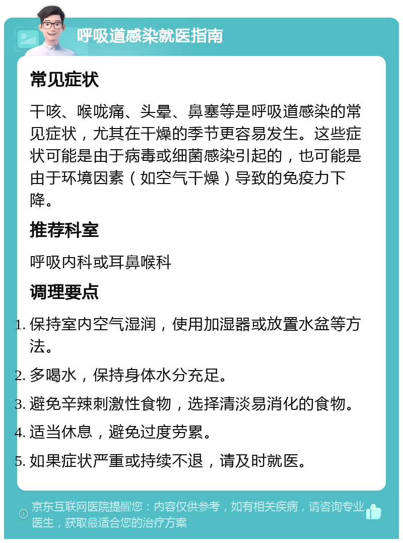 呼吸道感染就医指南 常见症状 干咳、喉咙痛、头晕、鼻塞等是呼吸道感染的常见症状，尤其在干燥的季节更容易发生。这些症状可能是由于病毒或细菌感染引起的，也可能是由于环境因素（如空气干燥）导致的免疫力下降。 推荐科室 呼吸内科或耳鼻喉科 调理要点 保持室内空气湿润，使用加湿器或放置水盆等方法。 多喝水，保持身体水分充足。 避免辛辣刺激性食物，选择清淡易消化的食物。 适当休息，避免过度劳累。 如果症状严重或持续不退，请及时就医。