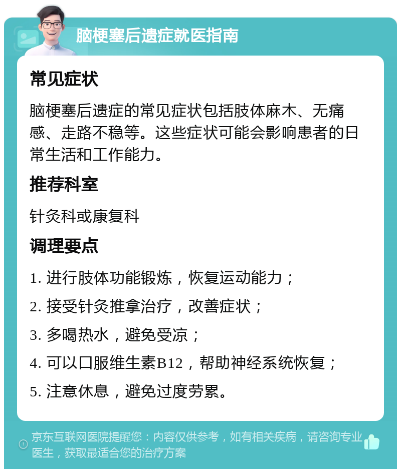 脑梗塞后遗症就医指南 常见症状 脑梗塞后遗症的常见症状包括肢体麻木、无痛感、走路不稳等。这些症状可能会影响患者的日常生活和工作能力。 推荐科室 针灸科或康复科 调理要点 1. 进行肢体功能锻炼，恢复运动能力； 2. 接受针灸推拿治疗，改善症状； 3. 多喝热水，避免受凉； 4. 可以口服维生素B12，帮助神经系统恢复； 5. 注意休息，避免过度劳累。