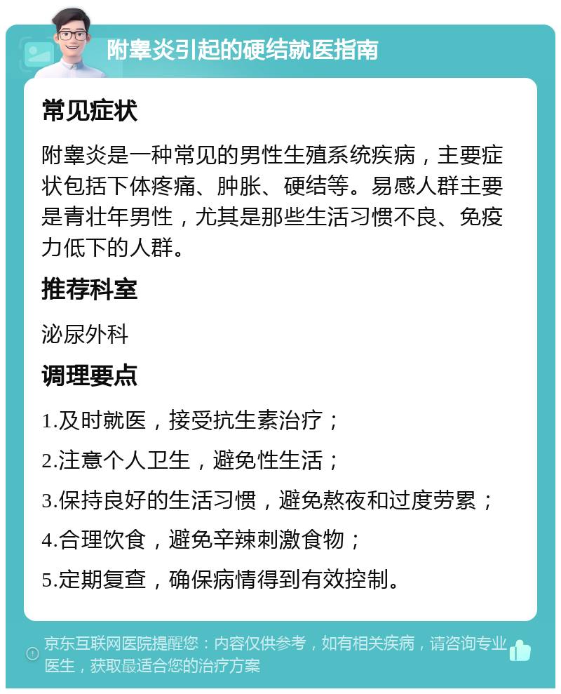 附睾炎引起的硬结就医指南 常见症状 附睾炎是一种常见的男性生殖系统疾病，主要症状包括下体疼痛、肿胀、硬结等。易感人群主要是青壮年男性，尤其是那些生活习惯不良、免疫力低下的人群。 推荐科室 泌尿外科 调理要点 1.及时就医，接受抗生素治疗； 2.注意个人卫生，避免性生活； 3.保持良好的生活习惯，避免熬夜和过度劳累； 4.合理饮食，避免辛辣刺激食物； 5.定期复查，确保病情得到有效控制。