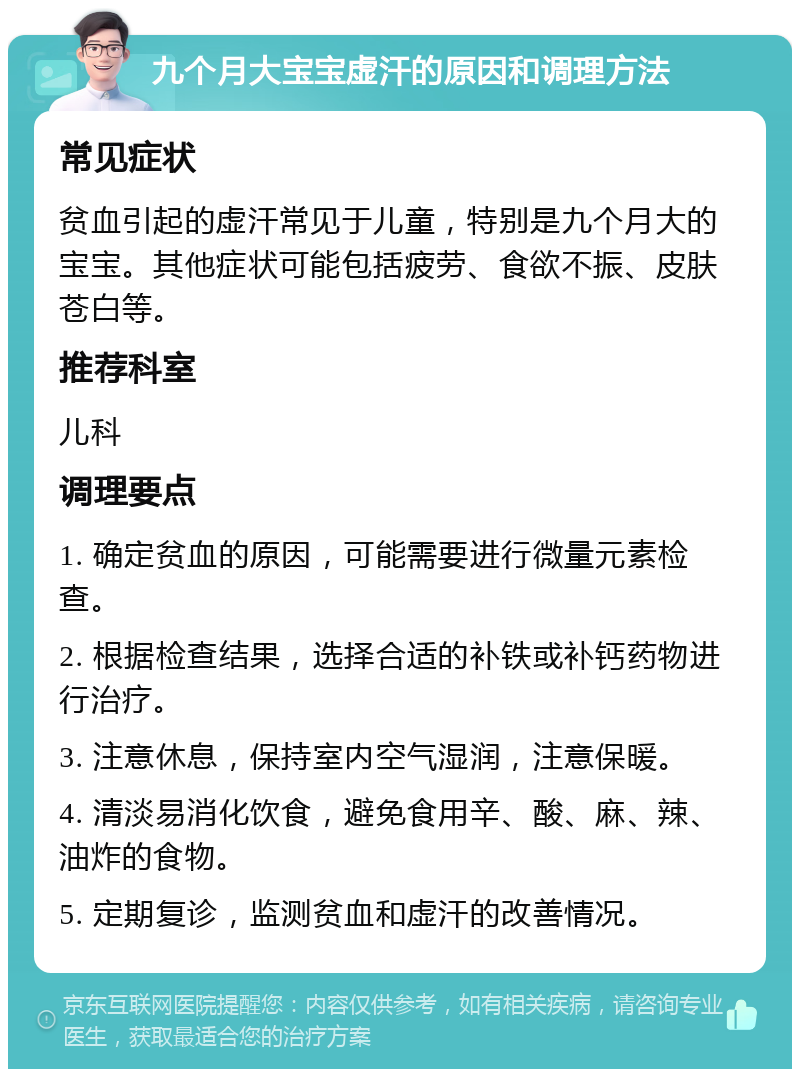 九个月大宝宝虚汗的原因和调理方法 常见症状 贫血引起的虚汗常见于儿童，特别是九个月大的宝宝。其他症状可能包括疲劳、食欲不振、皮肤苍白等。 推荐科室 儿科 调理要点 1. 确定贫血的原因，可能需要进行微量元素检查。 2. 根据检查结果，选择合适的补铁或补钙药物进行治疗。 3. 注意休息，保持室内空气湿润，注意保暖。 4. 清淡易消化饮食，避免食用辛、酸、麻、辣、油炸的食物。 5. 定期复诊，监测贫血和虚汗的改善情况。