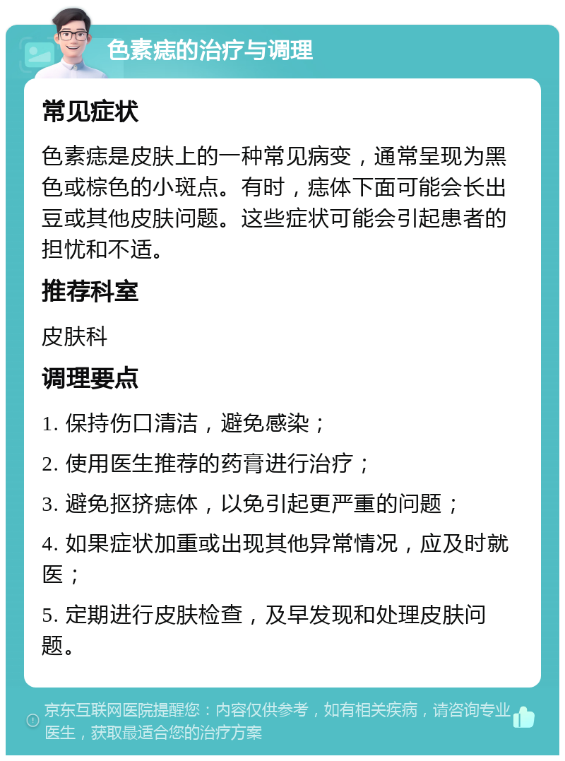 色素痣的治疗与调理 常见症状 色素痣是皮肤上的一种常见病变，通常呈现为黑色或棕色的小斑点。有时，痣体下面可能会长出豆或其他皮肤问题。这些症状可能会引起患者的担忧和不适。 推荐科室 皮肤科 调理要点 1. 保持伤口清洁，避免感染； 2. 使用医生推荐的药膏进行治疗； 3. 避免抠挤痣体，以免引起更严重的问题； 4. 如果症状加重或出现其他异常情况，应及时就医； 5. 定期进行皮肤检查，及早发现和处理皮肤问题。