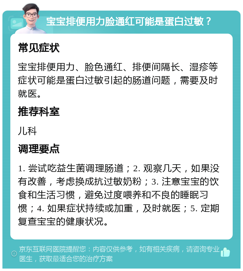 宝宝排便用力脸通红可能是蛋白过敏？ 常见症状 宝宝排便用力、脸色通红、排便间隔长、湿疹等症状可能是蛋白过敏引起的肠道问题，需要及时就医。 推荐科室 儿科 调理要点 1. 尝试吃益生菌调理肠道；2. 观察几天，如果没有改善，考虑换成抗过敏奶粉；3. 注意宝宝的饮食和生活习惯，避免过度喂养和不良的睡眠习惯；4. 如果症状持续或加重，及时就医；5. 定期复查宝宝的健康状况。