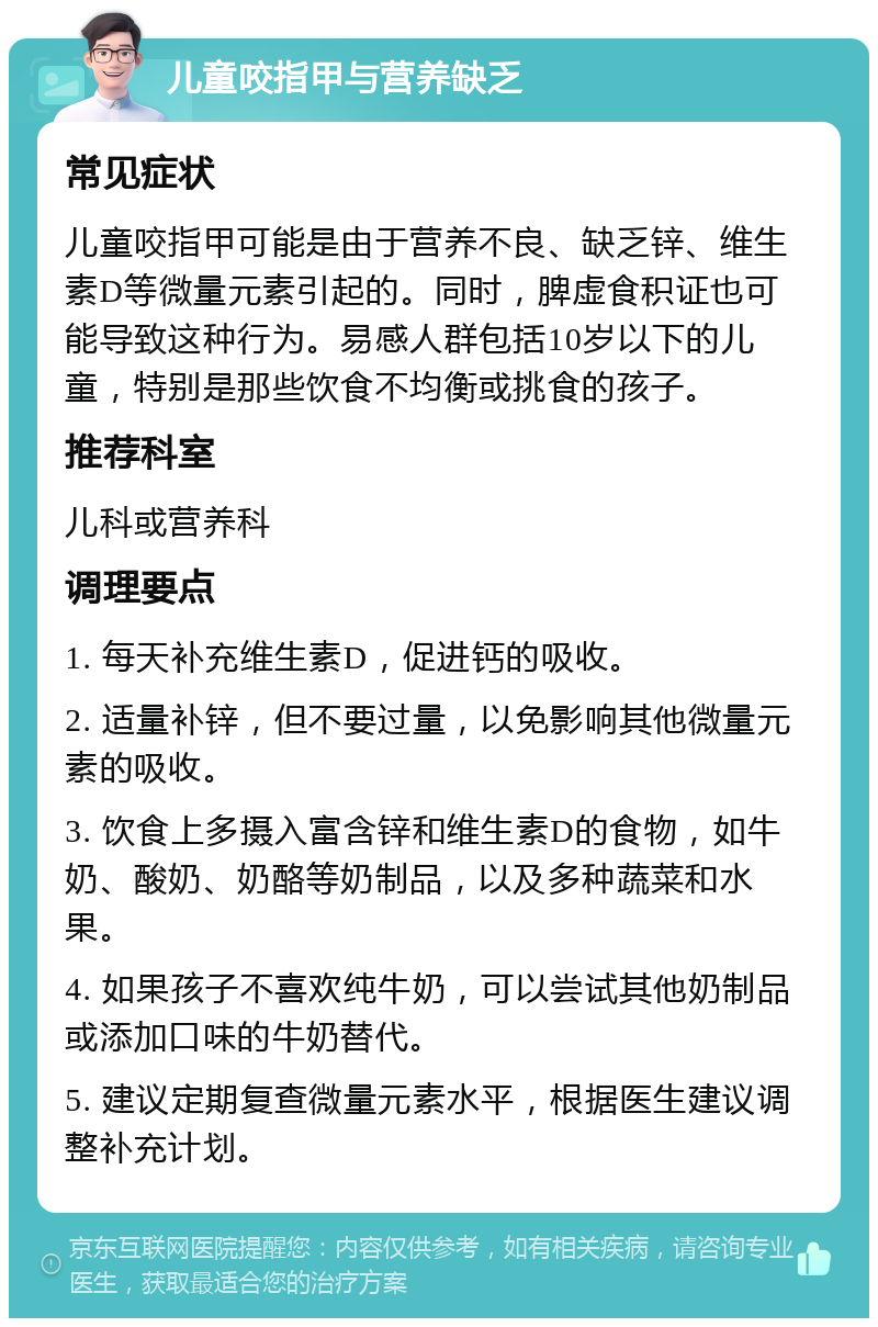 儿童咬指甲与营养缺乏 常见症状 儿童咬指甲可能是由于营养不良、缺乏锌、维生素D等微量元素引起的。同时，脾虚食积证也可能导致这种行为。易感人群包括10岁以下的儿童，特别是那些饮食不均衡或挑食的孩子。 推荐科室 儿科或营养科 调理要点 1. 每天补充维生素D，促进钙的吸收。 2. 适量补锌，但不要过量，以免影响其他微量元素的吸收。 3. 饮食上多摄入富含锌和维生素D的食物，如牛奶、酸奶、奶酪等奶制品，以及多种蔬菜和水果。 4. 如果孩子不喜欢纯牛奶，可以尝试其他奶制品或添加口味的牛奶替代。 5. 建议定期复查微量元素水平，根据医生建议调整补充计划。