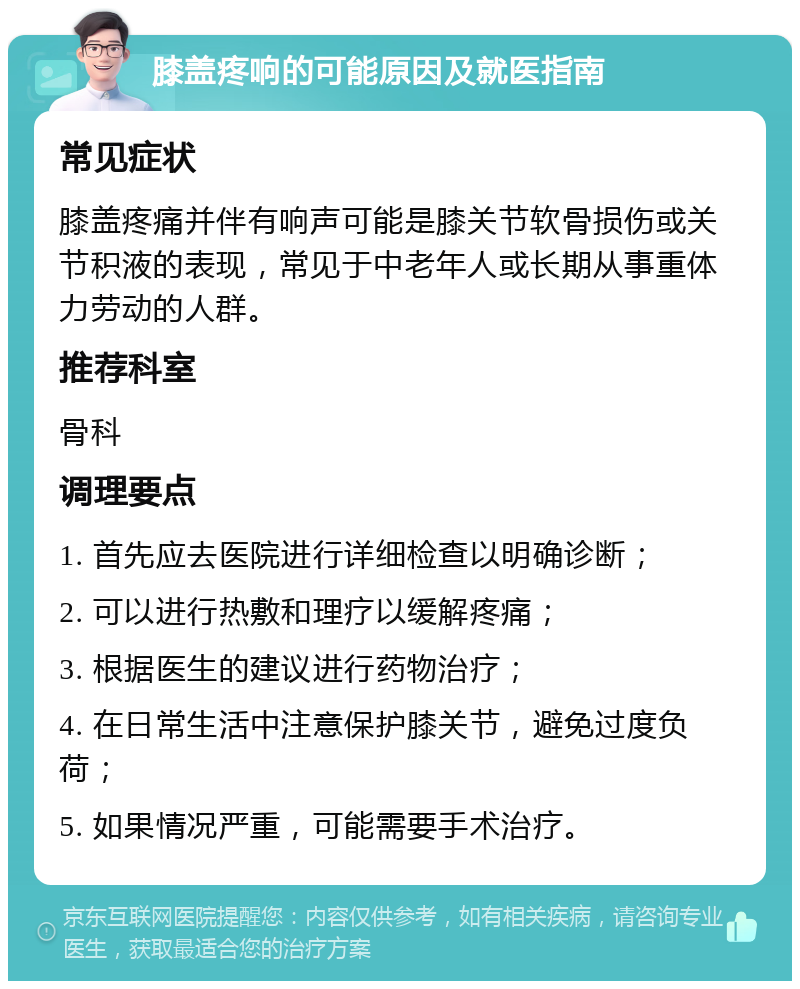 膝盖疼响的可能原因及就医指南 常见症状 膝盖疼痛并伴有响声可能是膝关节软骨损伤或关节积液的表现，常见于中老年人或长期从事重体力劳动的人群。 推荐科室 骨科 调理要点 1. 首先应去医院进行详细检查以明确诊断； 2. 可以进行热敷和理疗以缓解疼痛； 3. 根据医生的建议进行药物治疗； 4. 在日常生活中注意保护膝关节，避免过度负荷； 5. 如果情况严重，可能需要手术治疗。