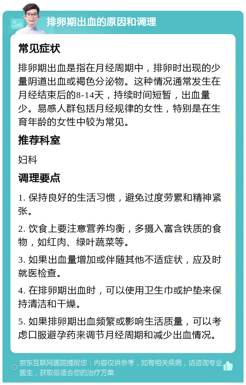 排卵期出血的原因和调理 常见症状 排卵期出血是指在月经周期中，排卵时出现的少量阴道出血或褐色分泌物。这种情况通常发生在月经结束后的8-14天，持续时间短暂，出血量少。易感人群包括月经规律的女性，特别是在生育年龄的女性中较为常见。 推荐科室 妇科 调理要点 1. 保持良好的生活习惯，避免过度劳累和精神紧张。 2. 饮食上要注意营养均衡，多摄入富含铁质的食物，如红肉、绿叶蔬菜等。 3. 如果出血量增加或伴随其他不适症状，应及时就医检查。 4. 在排卵期出血时，可以使用卫生巾或护垫来保持清洁和干燥。 5. 如果排卵期出血频繁或影响生活质量，可以考虑口服避孕药来调节月经周期和减少出血情况。